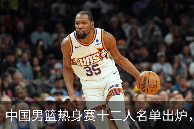 中国男篮热身赛十二人名单出炉，杨瀚森与贺希宁未入选