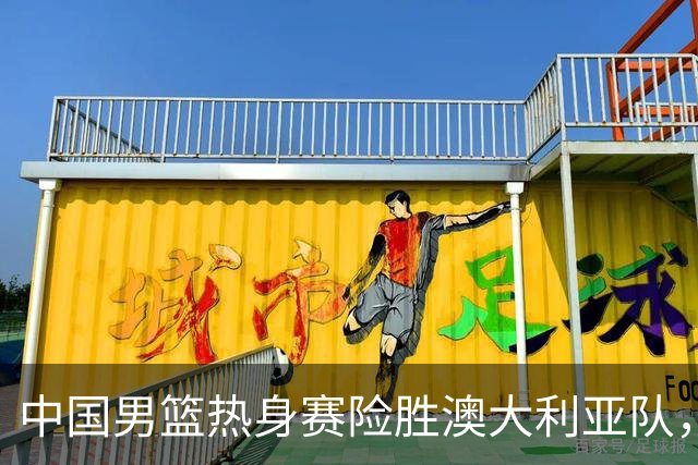 中国男篮热身赛险胜澳大利亚队，王俊杰23分崔永熙状态回升
