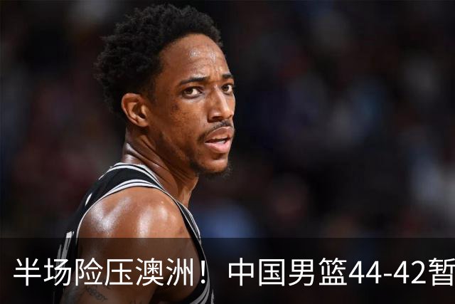 半场险压澳洲！中国男篮44-42暂时领先，王俊杰7分4板2助撑起锋线